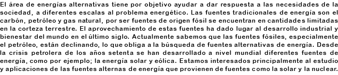 El área de energías alternativas tiene por objetivo ayudar a dar respuesta a las necesidades de la sociedad, a diferentes escalas al problema energético. Las fuentes tradicionales de energía son el carbón, petróleo y gas natural, por ser fuentes de origen fósil se encuentran en cantidades limitadas en la corteza terrestre. El aprovechamiento de estas fuentes ha dado lugar al desarrollo industrial y bienestar del mundo en el último siglo. Actualmente sabemos que las fuentes fósiles, especialmente el petróleo, están declinando, lo que obliga a la búsqueda de fuentes alternativas de energía. Desde la crisis petrolera de los años setenta se han desarrollado a nivel mundial diferentes fuentes de energía, como por ejemplo; la energía solar y eólica. Estamos interesados principalmente al estudio y aplicaciones de las fuentes alternas de energía que provienen de fuentes como la solar y la nuclear.