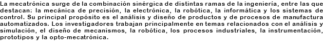 La mecatrónica surge de la combinación sinérgica de distintas ramas de la ingeniería, entre las que destacan: la mecánica de precisión, la electrónica, la robótica, la informática y los sistemas de control. Su principal propósito es el análisis y diseño de productos y de procesos de manufactura automatizados. Los investigadores trabajan principalmente en temas relacionados con el análisis y simulación, el diseño de mecanismos, la robótica, los procesos industriales, la instrumentación, prototipos y la opto-mecatrónica.